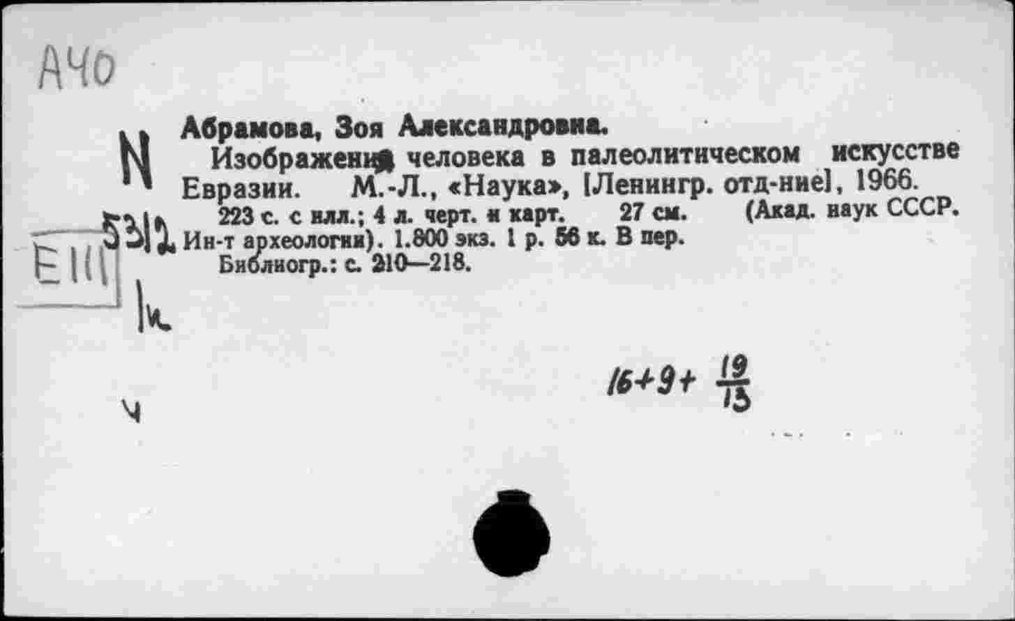 ﻿АЧО
Н Абрамова, Зоя Александровна.
Изображен^ человека в палеолитическом искусстве Евразии. М.-Л., «Наука», [Ленингр. отд-ние], 1966.
223 с- € илл-*» 4 л- чеРт* * каРт*	(Акад, наук СССР»
. . q u] X Ин-т археологии). 1.800 экз. 1 р. 56 к. В пер.
Щ	Библиогр.: с. 210-218.
4